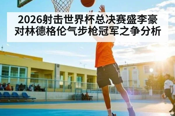 2026射击世界杯总决赛盛李豪对林德格伦气步枪冠军之争分析