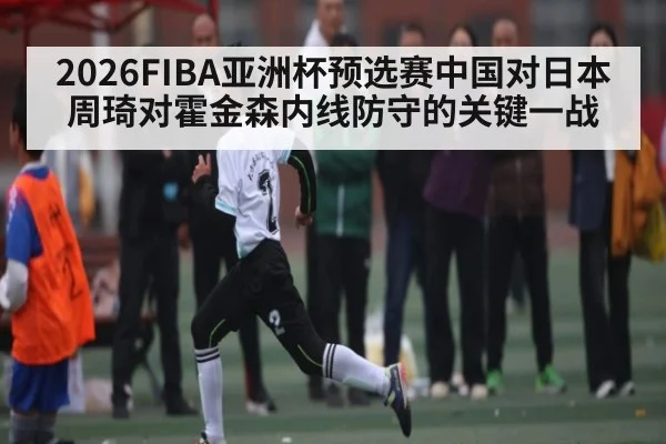 2026FIBA亚洲杯预选赛中国对日本周琦对霍金森内线防守的关键一战